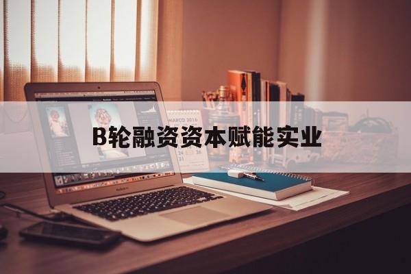 玉树市B轮融资资本赋能实业(b轮融资公司值得工作吗)